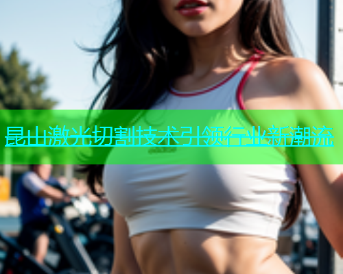 昆山激光切割技术引领行业新潮流 昆山激光切割技术引领行业新潮流(图1)